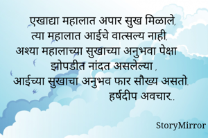  एखाद्या महालात अपार सुख मिळाले,
 त्या महालात आईचे वात्सल्य नाही, 
अश्या महालाच्या सुखाच्या अनुभवा पेक्षा
 झोपडीत नांदत असलेल्या ,
आईच्या सुखाचा अनुभव फार सौख्य असतो.
                           हर्षदीप अवचार..
