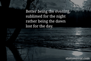 Better being the evening, 
sublimed for the night 
rather being the dawn
lost for the day.