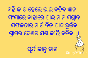 ବହି କୀଟ ହେଲେ ଭାଇ ବଢିବ ଜ୍ଞାନ
ସଂସାରେ ବାହାରେ ପାଇ ମାନ ସମ୍ମାନ
ସଫଳତାର ମାର୍ଗ ନିଜ ପାଦ ଛୁଇଁବ
ଗ୍ରାମର ଦେଶର ଯଶ କୀର୍ତ୍ତି ବଢିବ ।।

ସୂର୍ଯ୍ୟକାନ୍ତ ଦାଶ.