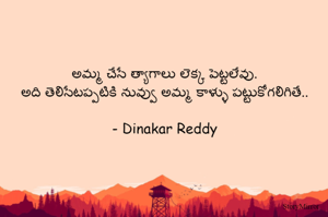 అమ్మ చేసే త్యాగాలు లెక్క పెట్టలేవు.
అది తెలిసేటప్పటికి నువ్వు అమ్మ కాళ్ళు పట్టుకోగలిగితే..

- Dinakar Reddy
