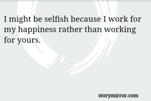 I might be selfish because I work for my happiness rather than working for yours.
