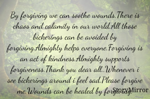 By forgiving we can soothe wounds.There is chaos and calamity in our world.All those bickerings can be avoided by forgiving.Almighty helps everyone.Forgiving is an act of kindness.Almighty supports forgiveness.Thank you dear all.