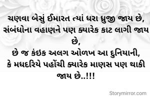 ચણવા બેસું ઈમારત ત્યાં ધરા ધ્રુજી જાય છે,
સંબંધોના વહાણને પણ ક્યારેક કાટ લાગી જાય છે,
છે જ કંઇક અલગ ઓળખ આ દુનિયાની,
કે મધદરિયે પહોંચી ક્યારેક માણસ પણ થાકી જાય છે..!!!