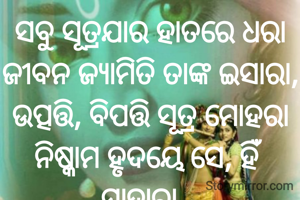 ସବୁ ସୂତ୍ରଯାର ହାତରେ ଧରା
ଜୀବନ ଜ୍ୟାମିତି ତାଙ୍କ ଇସାରା,
ଉତ୍ପତ୍ତି, ବିପତ୍ତି ସୂତ୍ର ମୋହରା
ନିଷ୍କାମ ହୃଦୟେ ସେ, ହିଁ ସାହାରା...
