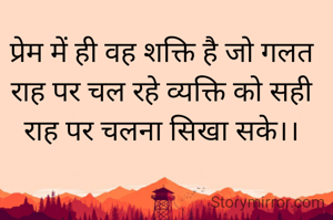 प्रेम में ही वह शक्ति है जो गलत राह पर चल रहे व्यक्ति को सही राह पर चलना सिखा सके।।
