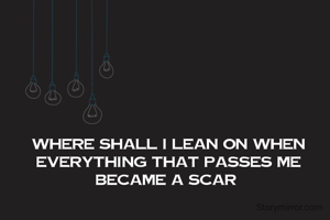 where shall I lean on when everything that passes me becomes a scar 