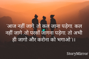 "आज नहीं जागे, तो कल जाना पड़ेगा, कल नहीं जागे ,तो परसों जागना पड़ेगा, तो अभी ही जागो और करोना को भगाओ"।।
              By Preeti Srivastava