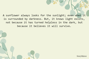 A sunflower always looks for the sunlight; even when it is surrounded by darkness. But, it knows light exists, not because it has turned helpless in the dark, but because it believes it will survive.