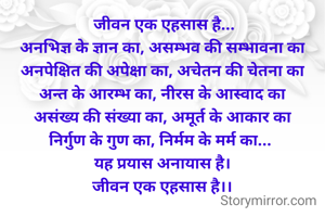 जीवन एक एहसास है...
अनभिज्ञ के ज्ञान का, असम्भव की सम्भावना का
अनपेक्षित की अपेक्षा का, अचेतन की चेतना का
अन्त के आरम्भ का, नीरस के आस्वाद का
असंख्य की संख्या का, अमूर्त के आकार का
निर्गुण के गुण का, निर्मम के मर्म का... 
यह प्रयास अनायास है।
जीवन एक एहसास है।।
