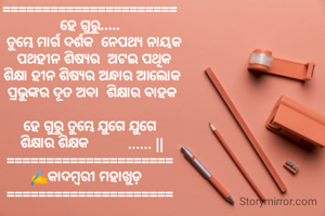 ======================
ହେ ଗୁରୁ.....
  ତୁମ୍ଭେ ମାର୍ଗ ଦର୍ଶକ  ନେପଥ୍ୟ ନାୟକ
  ପଥହୀନ ଶିଷ୍ୟର  ଅଟଇ ପଥିକ
  ଶିକ୍ଷା ହୀନ ଶିଷ୍ୟର ଅନ୍ଧାର ଆଲୋକ 
  ପ୍ରଭୁଙ୍କର ଦୂତ ଅବା  ଶିକ୍ଷାର ବାହକ 

 ହେ ଗୁରୁ ତୁମ୍ଭେ ଯୁଗେ ଯୁଗେ 
 ଶିକ୍ଷାର ଶିକ୍ଷକ          ...... ||
=====================
✍️କାଦମ୍ବରୀ ମହାଖୁଡ଼  
=====================