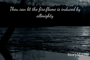 Thou can lit the fire,flame is induced by allmighty
