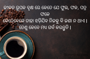 ଜୀବନ ରୂପକ ବୃକ୍ଷ ରେ କେତେ ଯେ ଫୁଲ, ଫଳ, ପତ୍ର ଫଳେ
କେତେବେଳେ ତାହା ଝଡ଼ିଯିବ ନିଜକୁ ବି ଜଣା ନ ଥାଏ l ତେଣୁ କେବେ ମଧ୍ୟ ଗର୍ବ କରନ୍ତୁନି l
