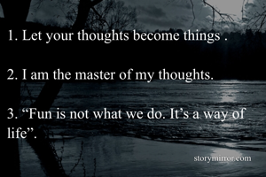 1. Let your thoughts become things .

2. I am the master of my thoughts.
 
3. “Fun is not what we do. It’s a way of life”.