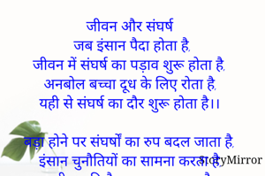 जीवन और संघर्ष
जब इंसान पैदा होता है,
जीवन में संघर्ष का पड़ाव शुरू होता है,
अनबोल बच्चा दूध के लिए रोता है,
यही से संघर्ष का दौर शुरू होता है।।

बड़ा होने पर संघर्षों का रुप बदल जाता है,
इंसान चुनौतियों का सामना करता है, 
जीवन की नैया पार कर जाता है,
जीत की खुशी में फूला नहीं समाता है।।

संघर्ष के साथ ने व्यक्तित्व का निर्माण होता है,
तब कहीं जाकर समाज में स्थान मिलता है,
मां-बाप का मन हर्षित हो 
