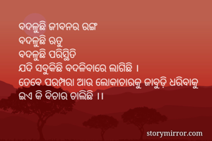 ବଦଳୁଛି ଜୀବନର ରଙ୍ଗ
ବଦଳୁଛି ଋତୁ
ବଦଳୁଛି ପରିସ୍ଥିତି
ଯଦି ସବୁକିଛି ବଦଳିବାରେ ଲାଗିଛି ।
ତେବେ ପରମ୍ପରା ଆଉ ଲୋକାଚାରକୁ ଜାବୁଡ଼ି ଧରିବାକୁ
ଇଏ କି ବିଚାର ଚାଲିଛି ।।
