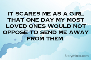 It scares me as a girl that one day my most loved ones would not oppose to send me away from them 
