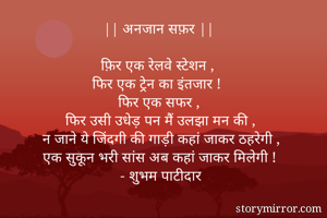 || अनजान सफ़र || 

फ़िर एक रेलवे स्टेशन , 
फिर एक ट्रेन का इंतजार ! 
फिर एक सफर , 
फिर उसी उधेड़ पन मैं उलझा मन की , 
न जाने ये जिंदगी की गाड़ी कहां जाकर ठहरेगी , 
एक सुकून भरी सांस अब कहां जाकर मिलेगी !  
- शुभम पाटीदार

