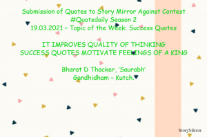 Submission of Quotes to Story Mirror Against Contest #Quotsdaily Season 2
19.03.2021 – Topic of the Week: Success Quotes

IT IMPROVES QUALITY OF THINKING
SUCCESS QUOTES MOTIVATE FEELINGS OF A KING

Bharat D Thacker, ‘Saurabh’
Gandhidham – Kutch.
