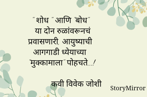 
 " शोध " आणि "बोध"
   या दोन रुळांवरूनचं
   प्रवासणारी, आयुष्याची
   आगगाडी ध्येयाच्या 
   "मुक्कामाला" पोहचते...!

                कवी विवेक जोशी

