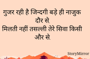 गुजर रही है जिन्दगी बड़े ही नाजुक दौर से,
मिलती नहीं तसल्ली तेरे सिवा किसी और से.
