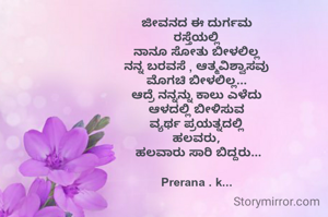 ಜೀವನದ ಈ ದುರ್ಗಮ
ರಸ್ತೆಯಲ್ಲಿ
ನಾನೂ ಸೋತು ಬೀಳಲಿಲ್ಲ
ನನ್ನ ಬರವಸೆ , ಆತ್ಮವಿಶ್ವಾಸವು
ಮೊಗಚಿ ಬೀಳಲಿಲ್ಲ...
ಆದ್ರೆ ನನ್ನನ್ನು ಕಾಲು ಎಳೆದು
ಆಳದಲ್ಲಿ ಬೀಳಿಸುವ
ವ್ಯರ್ಥ ಪ್ರಯತ್ನದಲ್ಲಿ
ಹಲವರು,
 ಹಲವಾರು ಸಾರಿ ಬಿದ್ದರು...

Prerana . k...