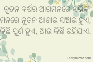 ନୂତନ ବର୍ଷର ଆଗମନରେ ସଭିଙ୍କ ମନରେ ନୂତନ ଆଶାର ସଞ୍ଚାର ହୁଏ, 
କିଛି ପୁର୍ଣ ହୁଏ, ଆଉ କିଛି ରହିଯାଏ. 
