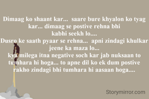 Dimaag ko shaant kar...  saare bure khyalon ko tyag kar... dimaag se postive rehna bhi
 kabhi seekh lo.... 
Dusro ke saath pyaar se rehna...  apni zindagi khulkar jeene ka maza lo...
kya milega itna negative soch kar jab nuksaan to tumhara hi hoga... to apne dil ko ek dum postive rakho zindagi bhi tumhara hi aasaan hoga....