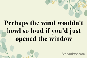 Perhaps the wind wouldn't howl so loud if you'd just opened the window