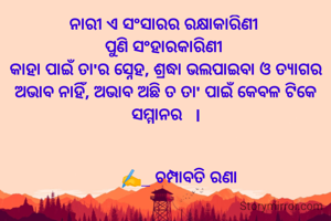 ନାରୀ ଏ ସଂସାରର ରକ୍ଷାକାରିଣୀ 
ପୁଣି ସଂହାରକାରିଣୀ 
କାହା ପାଇଁ ତା'ର ସ୍ନେହ, ଶ୍ରଦ୍ଧା ଭଲପାଇବା ଓ ତ୍ୟାଗର ଅଭାବ ନାହିଁ, ଅଭାବ ଅଛି ତ ତା' ପାଇଁ କେବଳ ଟିକେ ସମ୍ମାନର   l


       ✍️_ ଚମ୍ପାବତି ରଣା 
 