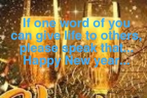 If one word of you can give life to others, please speak that... Happy New year...