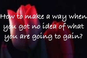 How to make a way when you got no idea of what you are going to gain?