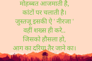 मोहब्बत आजमाती है,
कांटों पर चलाती है।
जुस्तजू इसकी ऐ ' नीरजा '
वहीं शख्स ही करे..
जिसको हौसला हो,
आग का दरिया तैर जाने का।