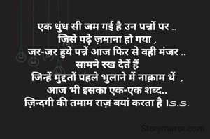 एक धुंध सी जम गई है उन पन्नों पर ..
जिसे पढ़े ज़माना हो गया ,
जर-जर हुये पन्नें आज फिर से वही मंजर ..
सामने रख देतें हैं
जिन्हें मुद्दतों पहले भुलाने में नाक़ाम थें  ,
आज भी इसका एक-एक शब्द..
ज़िन्दगी की तमाम राज़ बयां करता है ।S.S.