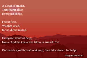 A cloud of smoke,
Tress burnt alive,
Everyone choke.

Forest fires,
Wildlife cried,
for no direct reason.

Everyone went for help,
like a child the koala was taken in arms & fed .

Our hands spoil the nature &amp; then later stretch for help. 
