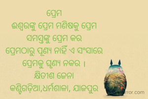 ପ୍ରେମ
ଈଶ୍ଵରଙ୍କୁ ପ୍ରେମ ମଣିଷକୁ ପ୍ରେମ
ସମସ୍ତଙ୍କୁ ପ୍ରେମ କର
ପ୍ରେମଠାରୁ ପୂଣ୍ୟ ନାହିଁ ଏ ସଂସାରେ
ପ୍ରେମକୁ ଘୃଣ୍ୟ ନକର ।
କ୍ଷିତୀଶ ଜେନା
କଣ୍ଟିଗଡ଼ିଆ,ଧର୍ମଶାଳା, ଯାଜପୁର


