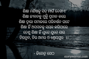 ଶିକ୍ଷା ମଣିଷକୁ ସଦ୍ ମାର୍ଗ ଦେଖାଏ 
ଶିକ୍ଷା ଜୀବନକୁ ମୁକ୍ତି ପ୍ରଦାନ କରେ 
ଶିକ୍ଷା ଦ୍ୱାରା ସମାଜରେ ପରିବର୍ତ୍ତନ ଘଟେ 
ଶିକ୍ଷା ହିଁ ଅସମ୍ଭବକୁ ସମ୍ଭବ କରିପାରେ 
ତେଣୁ ଶିକ୍ଷା ହିଁ ଯୁଗେ ଯୁଗେ ସାର 
ଚିରନ୍ତନ, ଚିର ଅମର ଓ ଶ୍ରେୟସ୍କର  ।। 


- ଜିତେନ୍ଦ୍ର ସେଠ 
