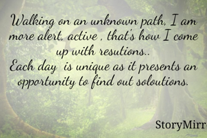 Walking on an unknown path, I am more alert, active , that's how I come up with resutions..
Each day  is unique as it presents an opportunity to find out soloutions.
