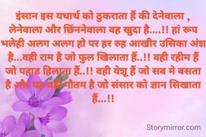 इंसान इस यथार्थ को ठुकराता हैं की देनेवाला , लेनेवाला और छिंननेवाला वह खुदा है....!! हां रूप भलेही अलग अलग हो पर हर रुह आखीर उसिका अंश है...वही राम है जो फुल खिलाता हैं..!! वही रहीम हैं जो पहाड हिलाता हैं..!! वही येशू हैं जो सब मे बसता है और यह वही गौतम है जो संसार को ज्ञान सिखाता हैं...!!
