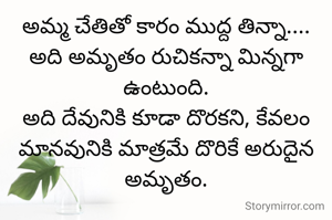 అమ్మ చేతితో కారం ముద్ద తిన్నా....
అది అమృతం రుచికన్నా మిన్నగా ఉంటుంది.
అది దేవునికి కూడా దొరకని, కేవలం మానవునికి మాత్రమే దొరికే అరుదైన అమృతం.