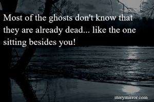 Most of the ghosts don't know that they are already dead... like the one sitting besides you!