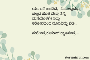 ಯುಗಾದಿ ಬಂದಿದೆ,  ನೆಪದಲ್ಲಾದರು 
ಬೆಲ್ಲದ ಜೊತೆ ಬೇವು ತಿನ್ನಿ 
ಮನೆಯೊಳಗೇ ಇದ್ದು 
ಕರೋನದಿಂದ ದೂರವಿದ್ದು ಬಿಡಿ...

ಸುರೇಂದ್ರ ಕುಮಾರ್ ಕ್ಯಾತಸಂದ್ರ....
