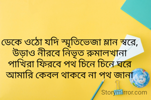 ডেকে ওঠো যদি স্মৃতিভেজা ম্লান স্বরে,
উড়াও নীরবে নিভৃত রুমালখানা
পাখিরা ফিরবে পথ চিনে চিনে ঘরে
আমারি কেবল থাকবে না পথ জানা