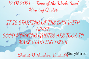 Submission of Quotes to Story Mirror Against Contest #Quotsdaily Season 2
12.07.2021 – Topic of the Week: Good Morning Quotes

IT IS STARTING OF THE DAY WITH GRACE
GOOD MORNING QUOTES ARE TOOL TO MAKE STARTING FRESH

Bharat D Thacker, ‘Saurabh’
Gandhidham – Kutch