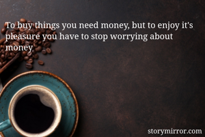 To buy things you need money, but to enjoy it's pleasure you have to stop worrying about money