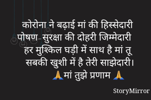 कोरोना ने बढ़ाई मां की हिस्सेदारी 
पोषण-सुरक्षा की दोहरी जिम्मेदारी 
हर मुश्किल घड़ी में साथ है मां तू 
सबकी खुशी में है तेरी साझेदारी।
        🙏मां तुझे प्रणाम 🙏

