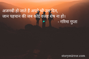 अजनबी हो जाते हैं अपने भी उस दिन, 
जान पहचान की जब कोई वजह शेष ना हो। 
                                                   - गरिमा गुप्ता

