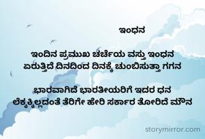                            ಇಂಧನ

ಇಂದಿನ ಪ್ರಮುಖ ಚರ್ಚೆಯ ವಸ್ತು ಇಂಧನ
ಏರುತ್ತಿದೆ ದಿನದಿಂದ ದಿನಕ್ಕೆ ಚುಂಬಿಸುತ್ತಾ ಗಗನ

ಭಾರವಾಗಿದೆ ಭಾರತೀಯರಿಗೆ ಇದರ ಧನ
ಲೆಕ್ಕಕ್ಕಿಲ್ಲದಂತೆ ತೆರಿಗೇ ಹೇರಿ ಸರ್ಕಾರ ತೋರಿದೆ ಮೌನ
                        