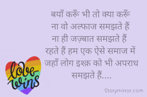 बयाँ करूँ भी तो क्या करूँ
 ना वो अल्फाज समझते हैं 
ना ही जज़्बात समझते हैं 
रहते हैं हम एक ऐसे समाज में
 जहाँ लोग इश्क़ को भी अपराध
 समझते हैं....