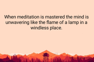 When meditation is mastered the mind is unwavering like the flame of a lamp in a windless place.

