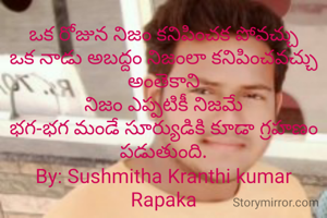 ఒక రోజున నిజం కనిపించక పోవచ్చు
ఒక నాడు అబద్దం నిజంలా కనిపించవచ్చు అంతెకాని
నిజం ఎప్పటికీ నిజమే
భగ-భగ మండే సూర్యుడికి కూడా గ్రహణం పడుతుంది.
By: Sushmitha Kranthi kumar Rapaka